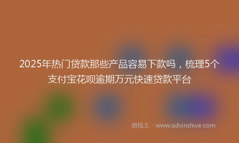 2025年热门贷款那些产品容易下款吗，梳理5个支付宝花呗逾期万元快速贷款平台