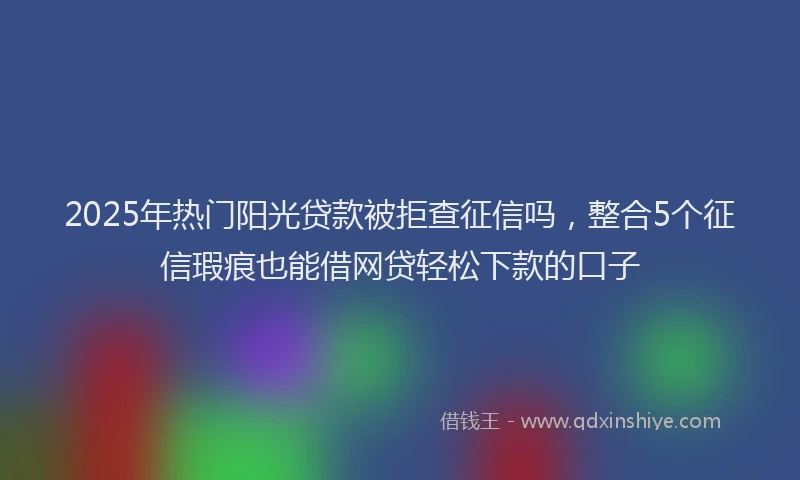 2025年热门阳光贷款被拒查征信吗，整合5个征信瑕疵也能借网贷轻松下款的口子