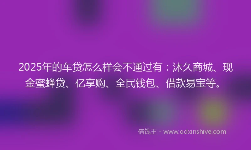 2025年的车贷怎么样会不通过有：沐久商城、现金蜜蜂贷、亿享购、全民钱包、借款易宝等。
