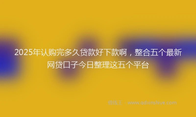 2025年认购完多久贷款好下款啊，整合五个最新网贷口子今日整理这五个平台