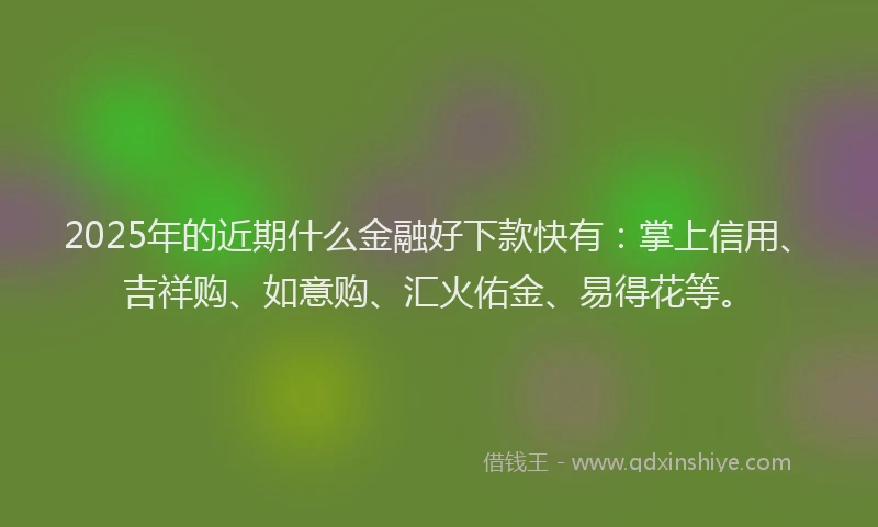 2025年的近期什么金融好下款快有：掌上信用、吉祥购、如意购、汇火佑金、易得花等。