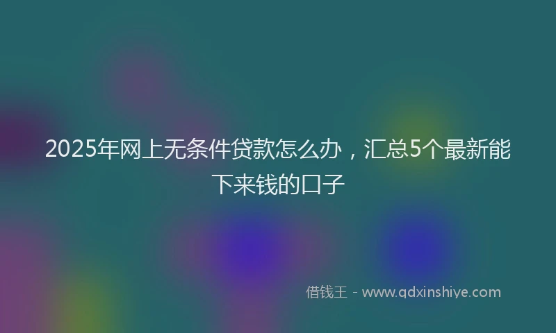 2025年网上无条件贷款怎么办，汇总5个最新能下来钱的口子