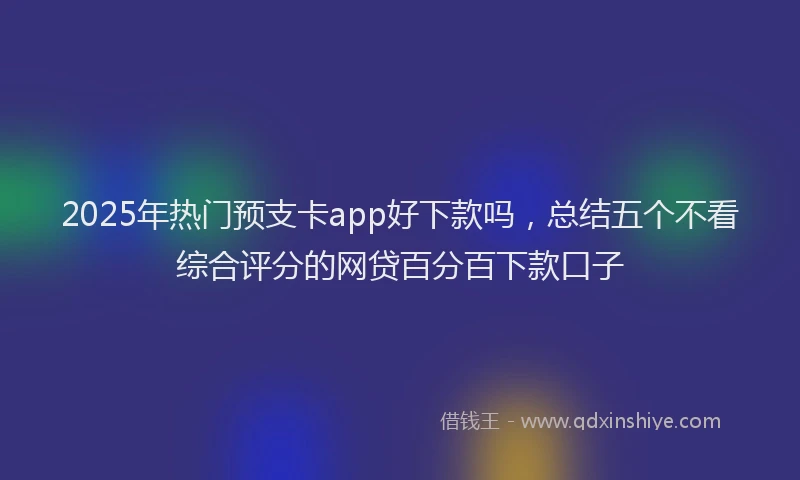 2025年热门预支卡app好下款吗，总结五个不看综合评分的网贷百分百下款口子