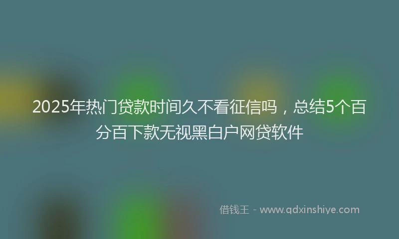 2025年热门贷款时间久不看征信吗，总结5个百分百下款无视黑白户网贷软件