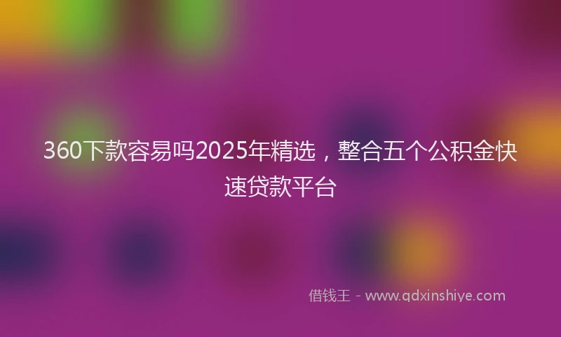 360下款容易吗2025年精选，整合五个公积金快速贷款平台