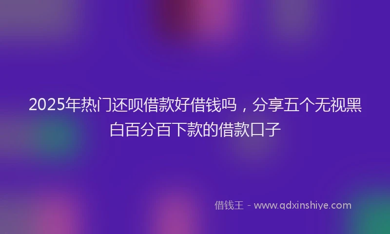 2025年热门还呗借款好借钱吗，分享五个无视黑白百分百下款的借款口子