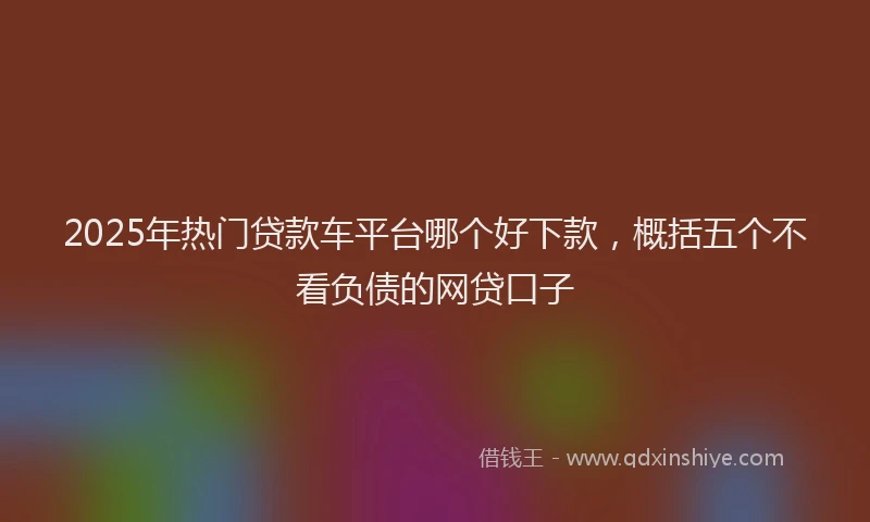2025年热门贷款车平台哪个好下款，概括五个不看负债的网贷口子