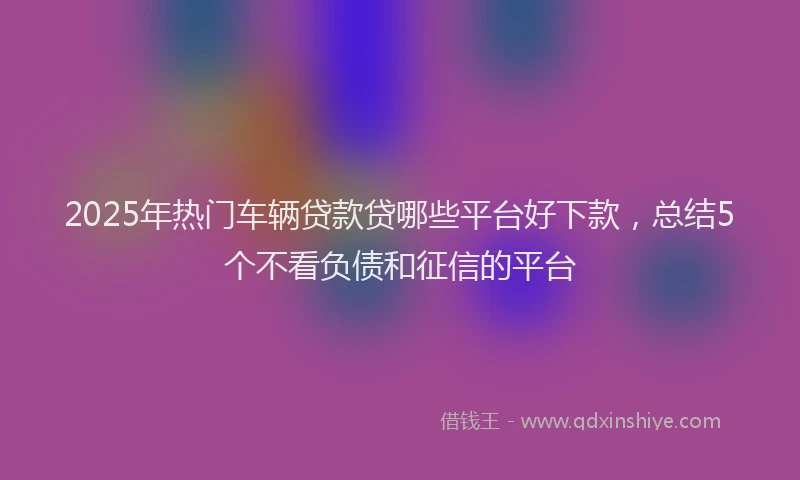 2025年热门车辆贷款贷哪些平台好下款，总结5个不看负债和征信的平台
