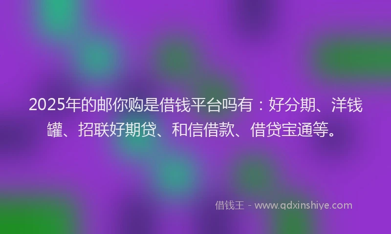2025年的邮你购是借钱平台吗有：好分期、洋钱罐、招联好期贷、和信借款、借贷宝通等。