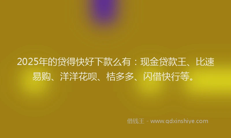 2025年的贷得快好下款么有：现金贷款王、比速易购、洋洋花呗、桔多多、闪借快行等。