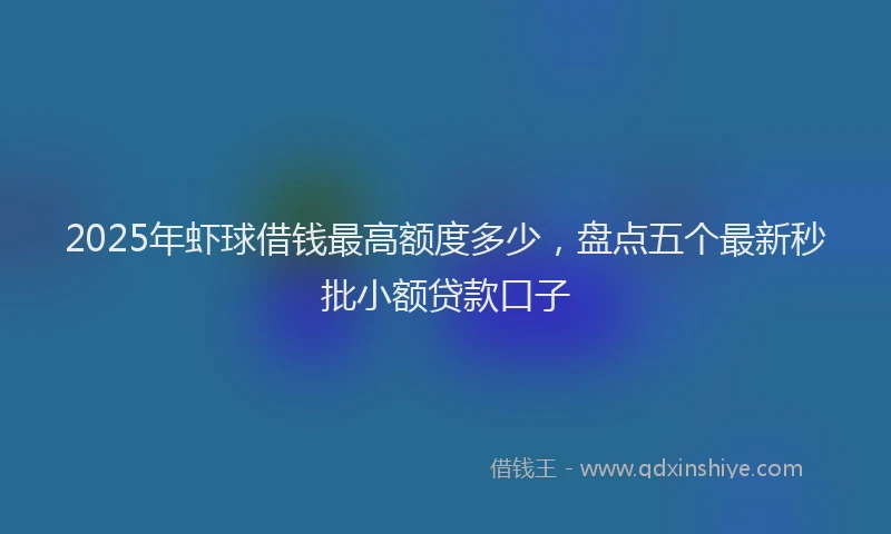 2025年虾球借钱最高额度多少，盘点五个最新秒批小额贷款口子