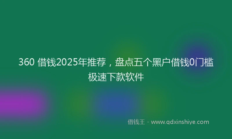 360 借钱2025年推荐，盘点五个黑户借钱0门槛极速下款软件