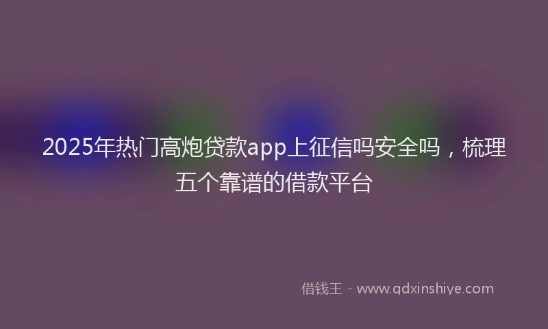 2025年热门高炮贷款app上征信吗安全吗，梳理五个靠谱的借款平台