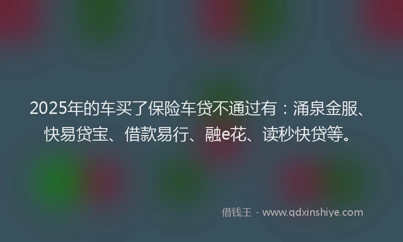 2025年的车买了保险车贷不通过有：涌泉金服、快易贷宝、借款易行、融e花、读秒快贷等。