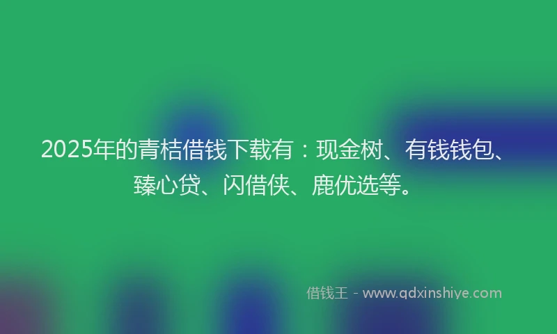 2025年的青桔借钱下载有：现金树、有钱钱包、臻心贷、闪借侠、鹿优选等。