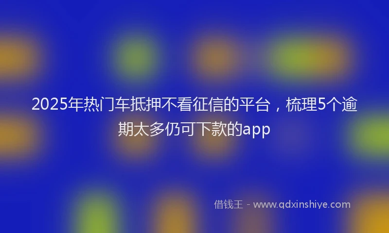2025年热门车抵押不看征信的平台，梳理5个逾期太多仍可下款的app