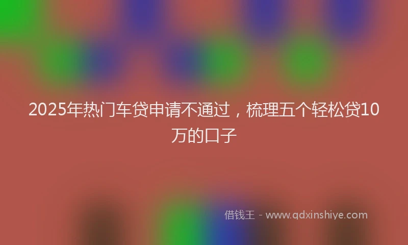 2025年热门车贷申请不通过，梳理五个轻松贷10万的口子