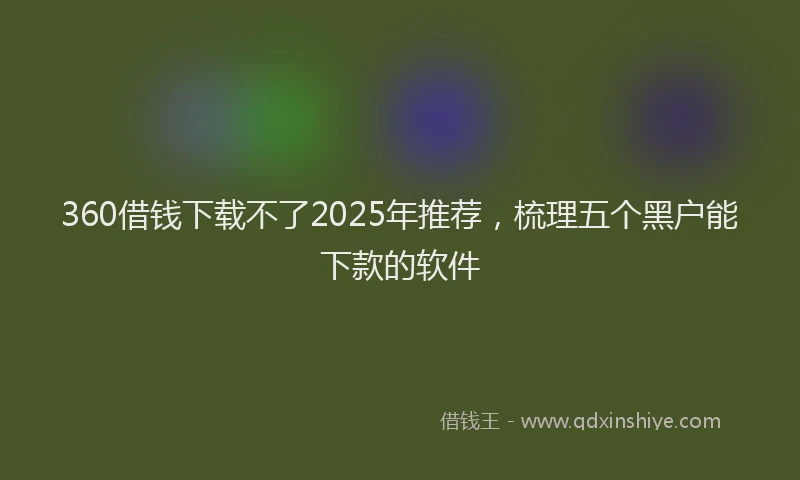 360借钱下载不了2025年推荐，梳理五个黑户能下款的软件