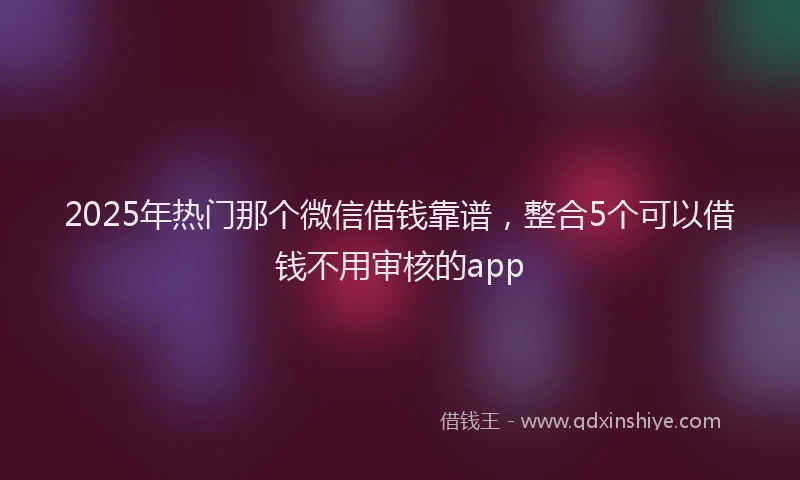 2025年热门那个微信借钱靠谱，整合5个可以借钱不用审核的app