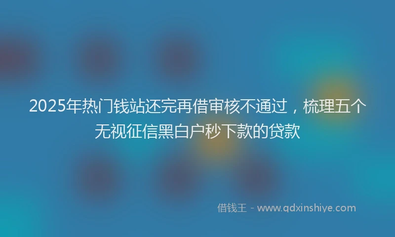 2025年热门钱站还完再借审核不通过，梳理五个无视征信黑白户秒下款的贷款