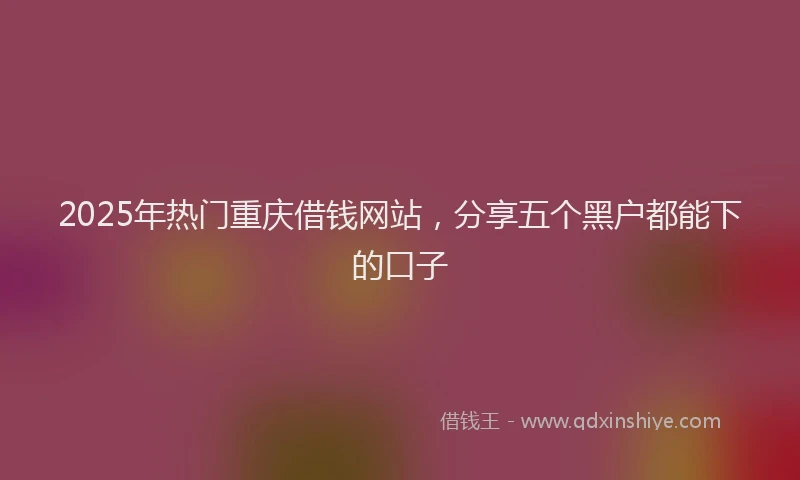 2025年热门重庆借钱网站，分享五个黑户都能下的口子