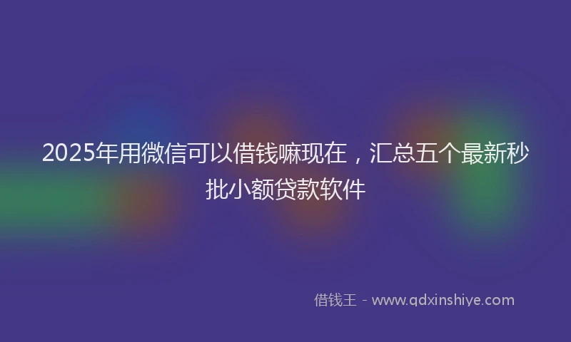 2025年用微信可以借钱嘛现在，汇总五个最新秒批小额贷款软件