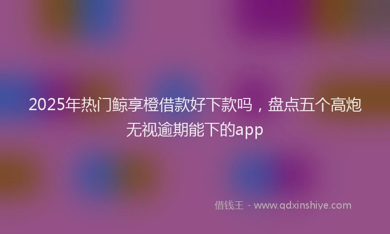 2025年热门鲸享橙借款好下款吗，盘点五个高炮无视逾期能下的app