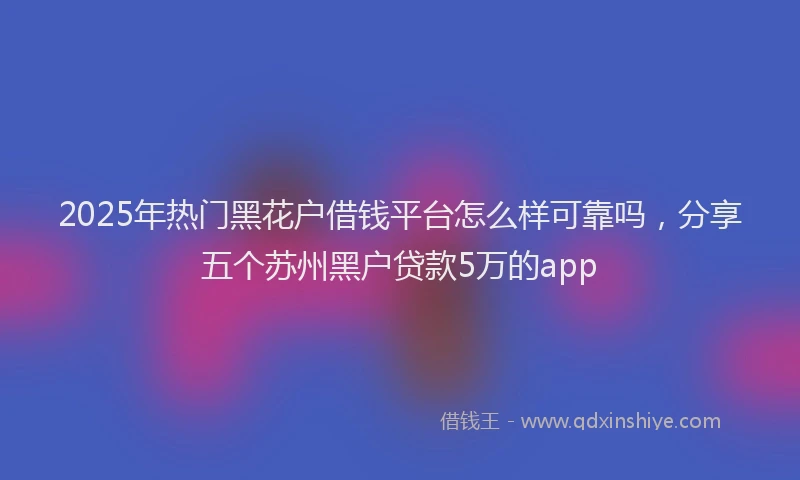 2025年热门黑花户借钱平台怎么样可靠吗，分享五个苏州黑户贷款5万的app