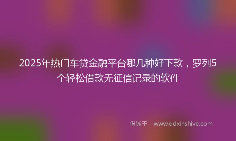 2025年热门车贷金融平台哪几种好下款，罗列5个轻松借款无征信记录的软件