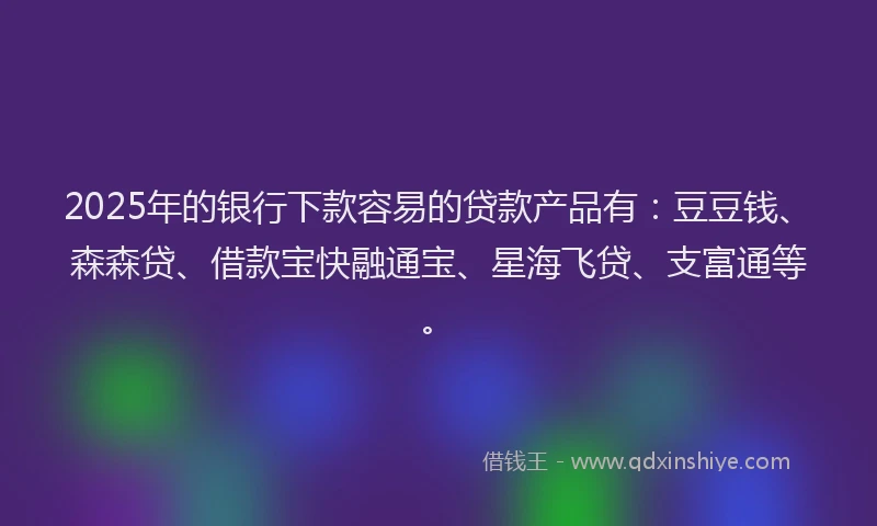 2025年的银行下款容易的贷款产品有：豆豆钱、森森贷、借款宝快融通宝、星海飞贷、支富通等。