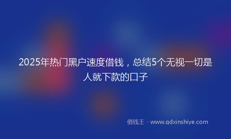 2025年热门黑户速度借钱，总结5个无视一切是人就下款的口子