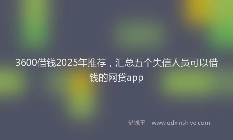 3600借钱2025年推荐，汇总五个失信人员可以借钱的网贷app