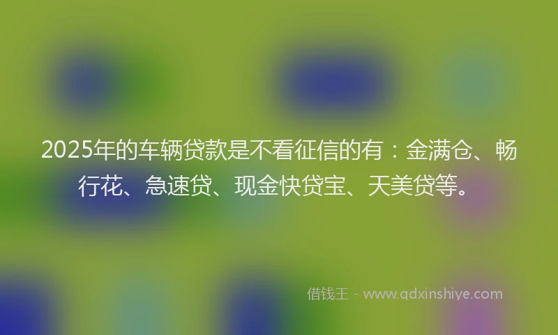 2025年的车辆贷款是不看征信的有：金满仓、畅行花、急速贷、现金快贷宝、天美贷等。