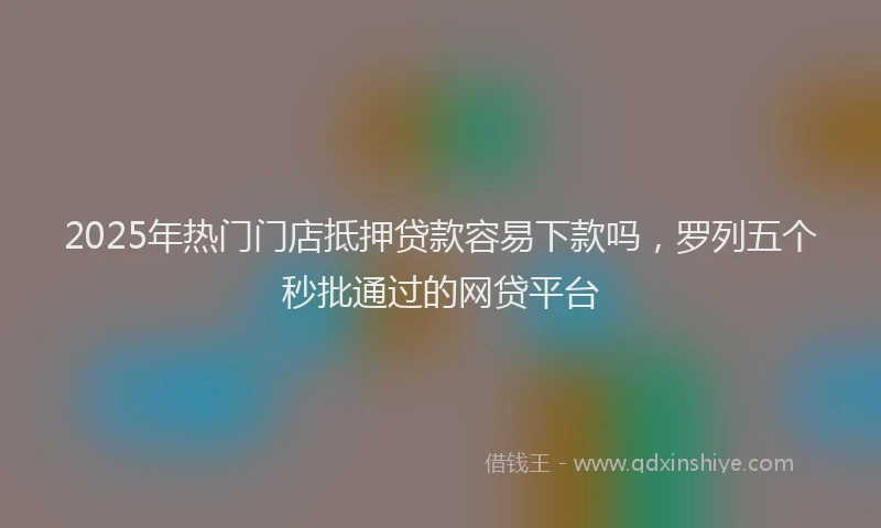 2025年热门门店抵押贷款容易下款吗，罗列五个秒批通过的网贷平台