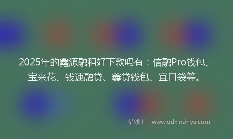 2025年的鑫源融租好下款吗有：信融Pro钱包、宝来花、钱速融贷、鑫贷钱包、宜口袋等。