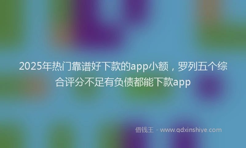 2025年热门靠谱好下款的app小额，罗列五个综合评分不足有负债都能下款app