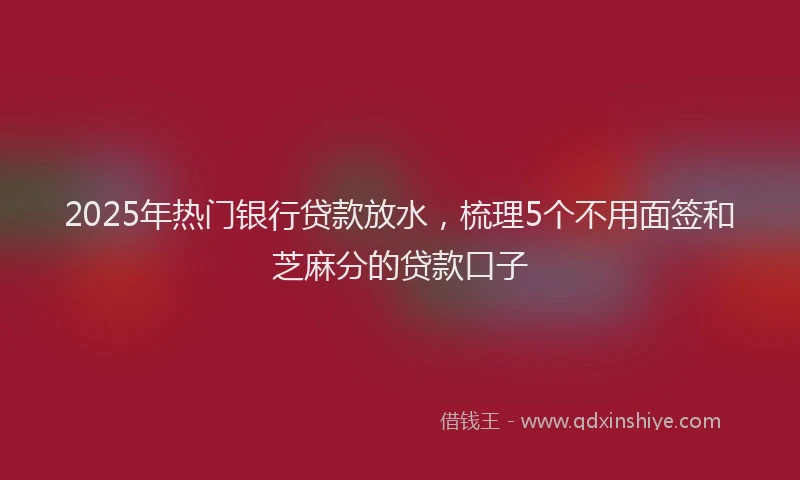 2025年热门银行贷款放水，梳理5个不用面签和芝麻分的贷款口子