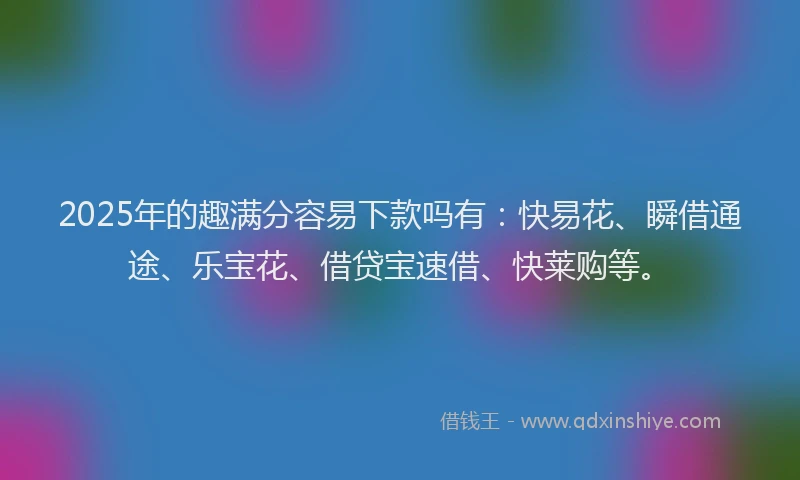 2025年的趣满分容易下款吗有：快易花、瞬借通途、乐宝花、借贷宝速借、快莱购等。