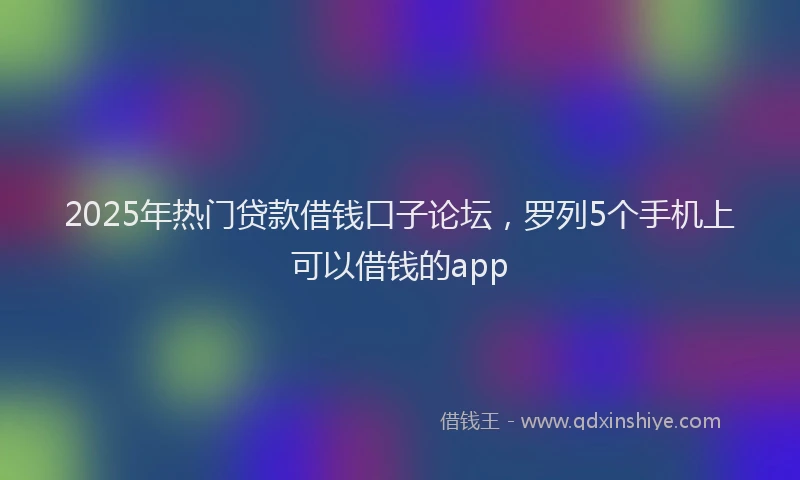 2025年热门贷款借钱口子论坛，罗列5个手机上可以借钱的app