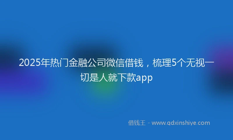 2025年热门金融公司微信借钱，梳理5个无视一切是人就下款app