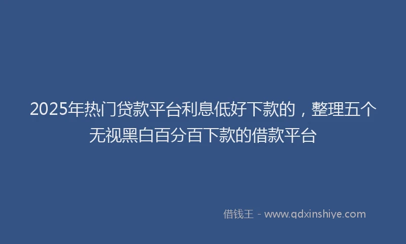 2025年热门贷款平台利息低好下款的，整理五个无视黑白百分百下款的借款平台