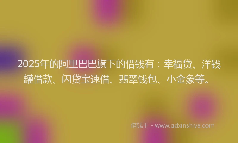 2025年的阿里巴巴旗下的借钱有：幸福贷、洋钱罐借款、闪贷宝速借、翡翠钱包、小金象等。
