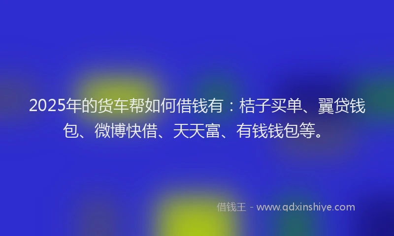 2025年的货车帮如何借钱有：桔子买单、翼贷钱包、微博快借、天天富、有钱钱包等。