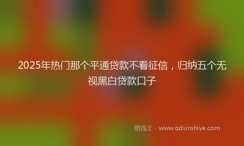 2025年热门那个平通贷款不看征信，归纳五个无视黑白贷款口子