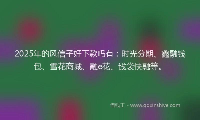 2025年的风信子好下款吗有：时光分期、鑫融钱包、雪花商城、融e花、钱袋快融等。