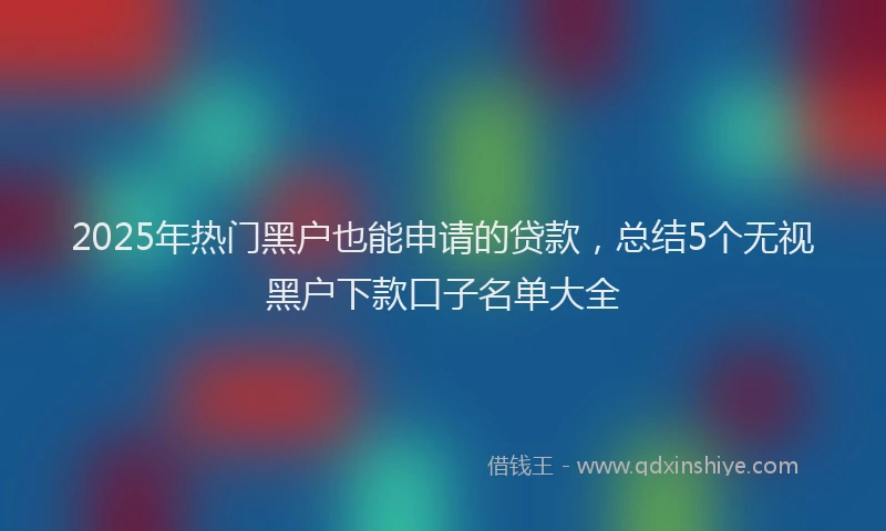 2025年热门黑户也能申请的贷款，总结5个无视黑户下款口子名单大全