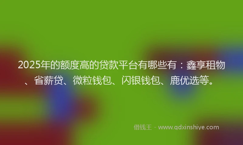 2025年的额度高的贷款平台有哪些有：鑫享租物、省薪贷、微粒钱包、闪银钱包、鹿优选等。