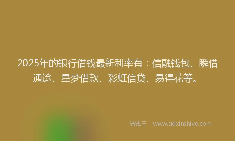 2025年的银行借钱最新利率有：信融钱包、瞬借通途、星梦借款、彩虹信贷、易得花等。