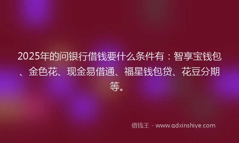2025年的问银行借钱要什么条件有：智享宝钱包、金色花、现金易借通、福星钱包贷、花豆分期等。