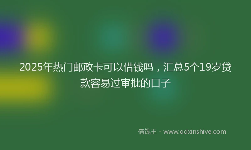 2025年热门邮政卡可以借钱吗，汇总5个19岁贷款容易过审批的口子